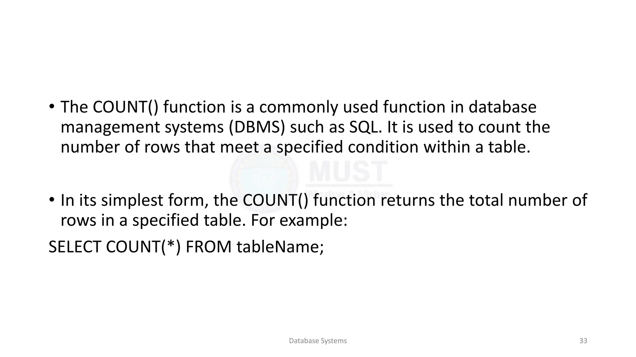 • The COUNT() function is a commonly used function in database
management systems (DBMS) such as SQL. It is used to count the
number of rows that meet a specified condition within a table.
• In its simplest form, the COUNT() function returns the total number of
rows in a specified table. For example:
SELECT COUNT(*) FROM tableName;
Database Systems 33
 