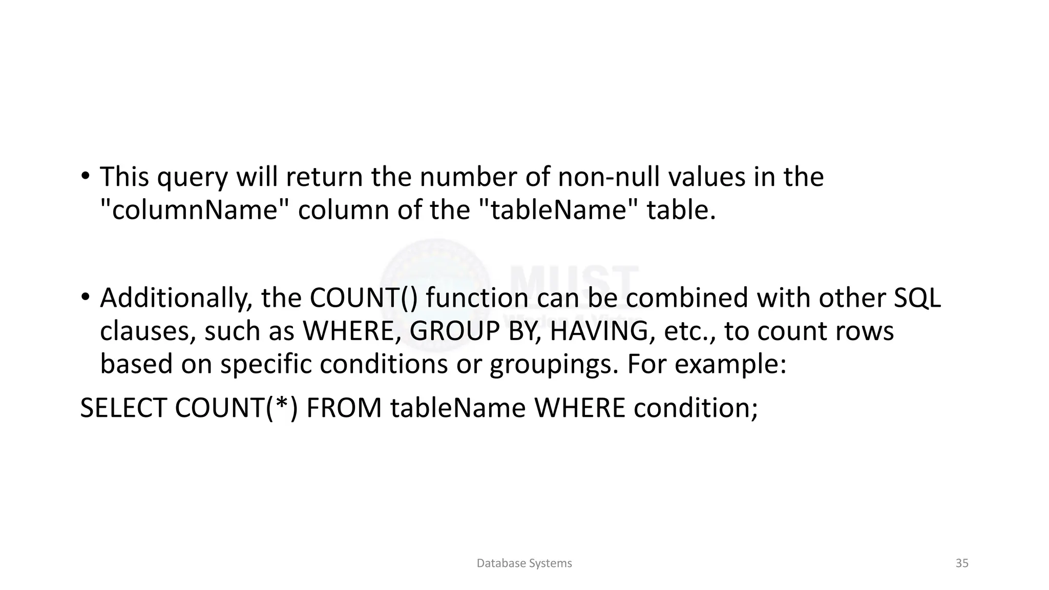 • This query will return the number of non-null values in the
"columnName" column of the "tableName" table.
• Additionally, the COUNT() function can be combined with other SQL
clauses, such as WHERE, GROUP BY, HAVING, etc., to count rows
based on specific conditions or groupings. For example:
SELECT COUNT(*) FROM tableName WHERE condition;
Database Systems 35
 