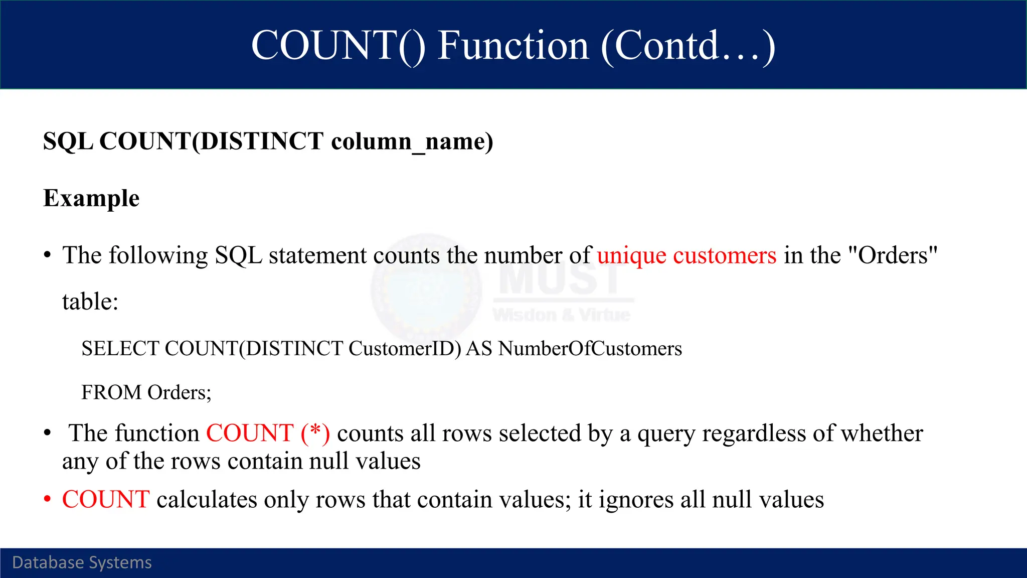 COUNT() Function (Contd…)
Database Systems
SQL COUNT(DISTINCT column_name)
Example
• The following SQL statement counts the number of unique customers in the "Orders"
table:
SELECT COUNT(DISTINCT CustomerID) AS NumberOfCustomers
FROM Orders;
• The function COUNT (*) counts all rows selected by a query regardless of whether
any of the rows contain null values
• COUNT calculates only rows that contain values; it ignores all null values
 