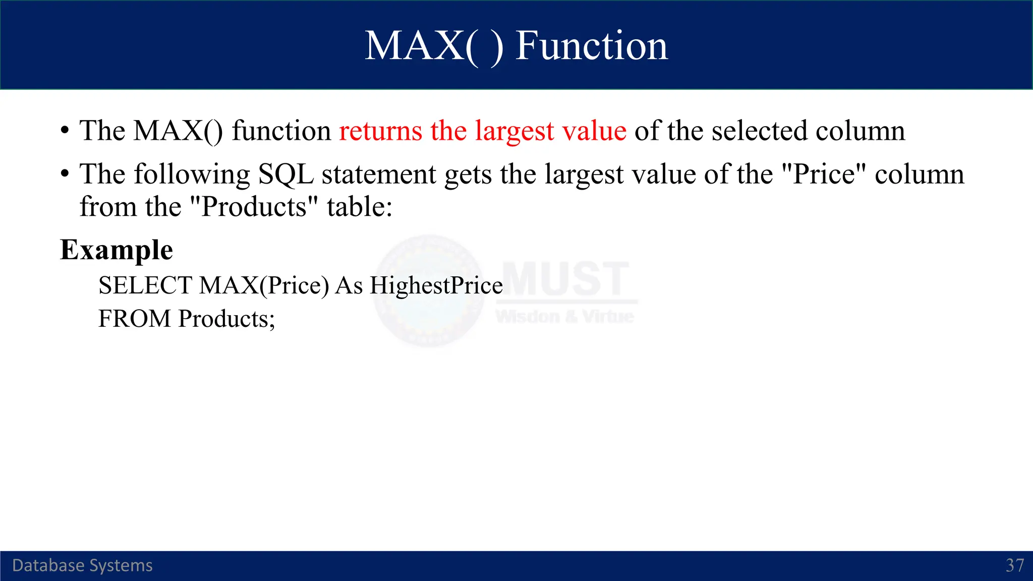 MAX( ) Function
Database Systems 37
• The MAX() function returns the largest value of the selected column
• The following SQL statement gets the largest value of the "Price" column
from the "Products" table:
Example
SELECT MAX(Price) As HighestPrice
FROM Products;
 
