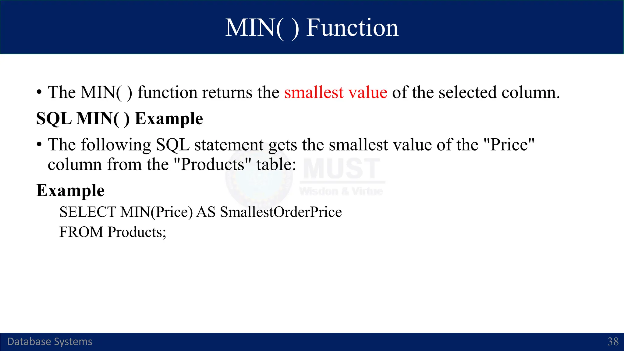 MIN( ) Function
Database Systems 38
• The MIN( ) function returns the smallest value of the selected column.
SQL MIN( ) Example
• The following SQL statement gets the smallest value of the "Price"
column from the "Products" table:
Example
SELECT MIN(Price) AS SmallestOrderPrice
FROM Products;
 