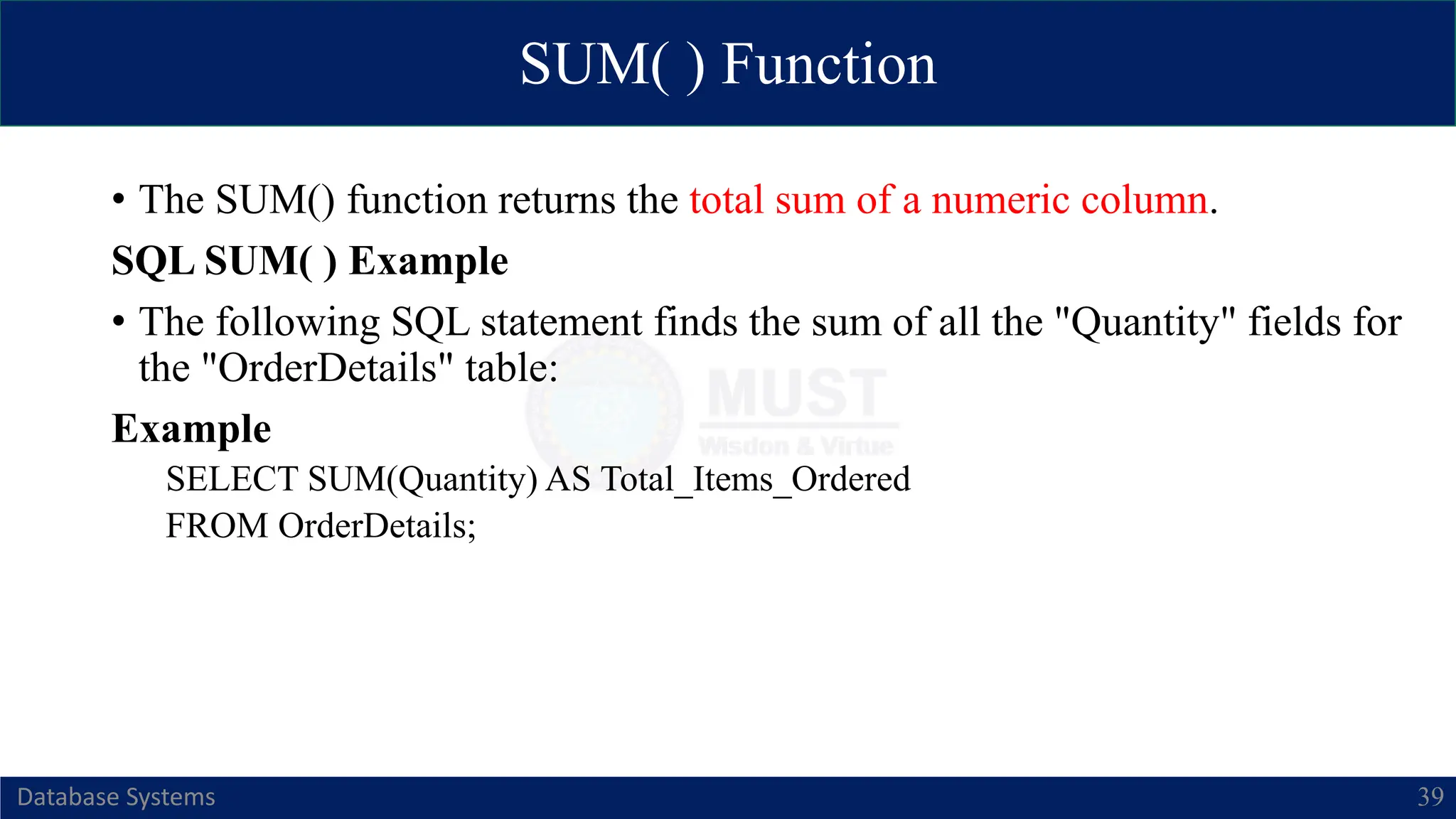 SUM( ) Function
Database Systems 39
• The SUM() function returns the total sum of a numeric column.
SQL SUM( ) Example
• The following SQL statement finds the sum of all the "Quantity" fields for
the "OrderDetails" table:
Example
SELECT SUM(Quantity) AS Total_Items_Ordered
FROM OrderDetails;
 
