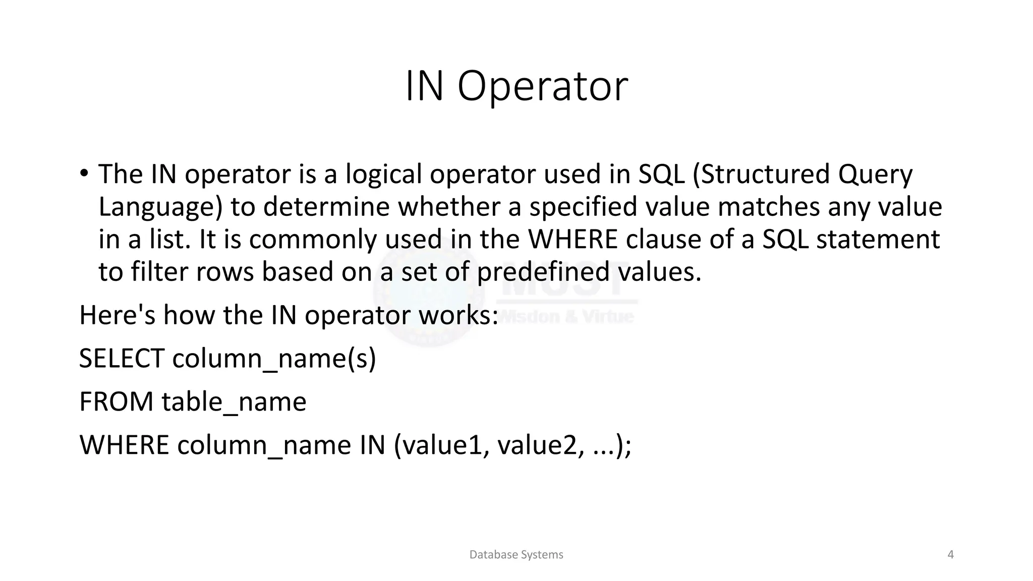 IN Operator
• The IN operator is a logical operator used in SQL (Structured Query
Language) to determine whether a specified value matches any value
in a list. It is commonly used in the WHERE clause of a SQL statement
to filter rows based on a set of predefined values.
Here's how the IN operator works:
SELECT column_name(s)
FROM table_name
WHERE column_name IN (value1, value2, ...);
Database Systems 4
 
