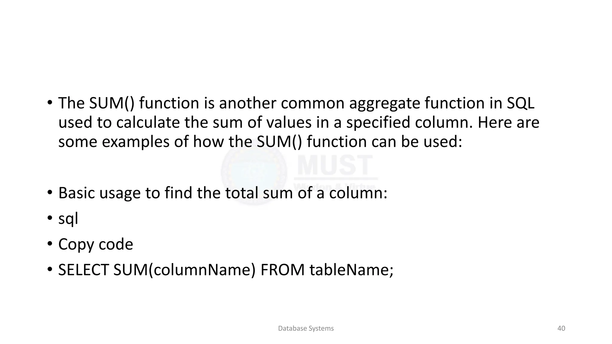 • The SUM() function is another common aggregate function in SQL
used to calculate the sum of values in a specified column. Here are
some examples of how the SUM() function can be used:
• Basic usage to find the total sum of a column:
• sql
• Copy code
• SELECT SUM(columnName) FROM tableName;
Database Systems 40
 