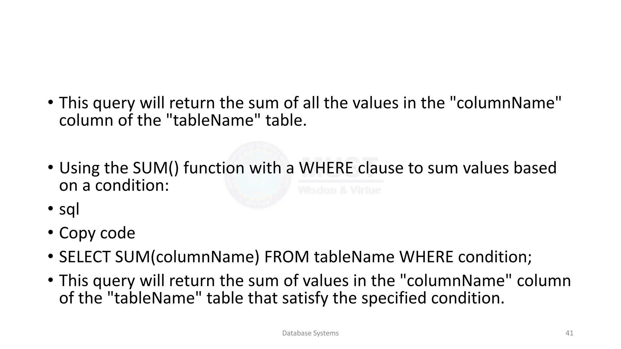 • This query will return the sum of all the values in the "columnName"
column of the "tableName" table.
• Using the SUM() function with a WHERE clause to sum values based
on a condition:
• sql
• Copy code
• SELECT SUM(columnName) FROM tableName WHERE condition;
• This query will return the sum of values in the "columnName" column
of the "tableName" table that satisfy the specified condition.
Database Systems 41
 