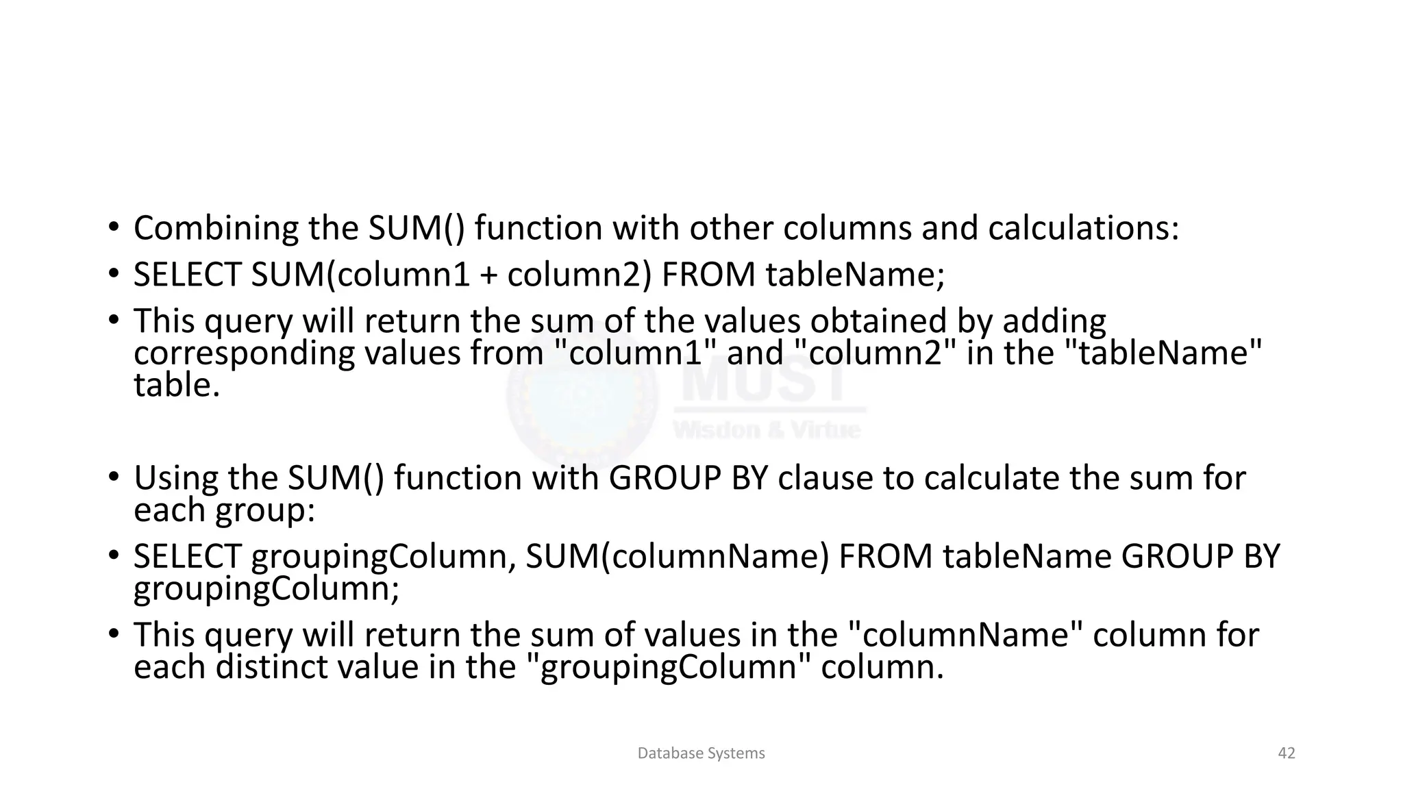 • Combining the SUM() function with other columns and calculations:
• SELECT SUM(column1 + column2) FROM tableName;
• This query will return the sum of the values obtained by adding
corresponding values from "column1" and "column2" in the "tableName"
table.
• Using the SUM() function with GROUP BY clause to calculate the sum for
each group:
• SELECT groupingColumn, SUM(columnName) FROM tableName GROUP BY
groupingColumn;
• This query will return the sum of values in the "columnName" column for
each distinct value in the "groupingColumn" column.
Database Systems 42
 