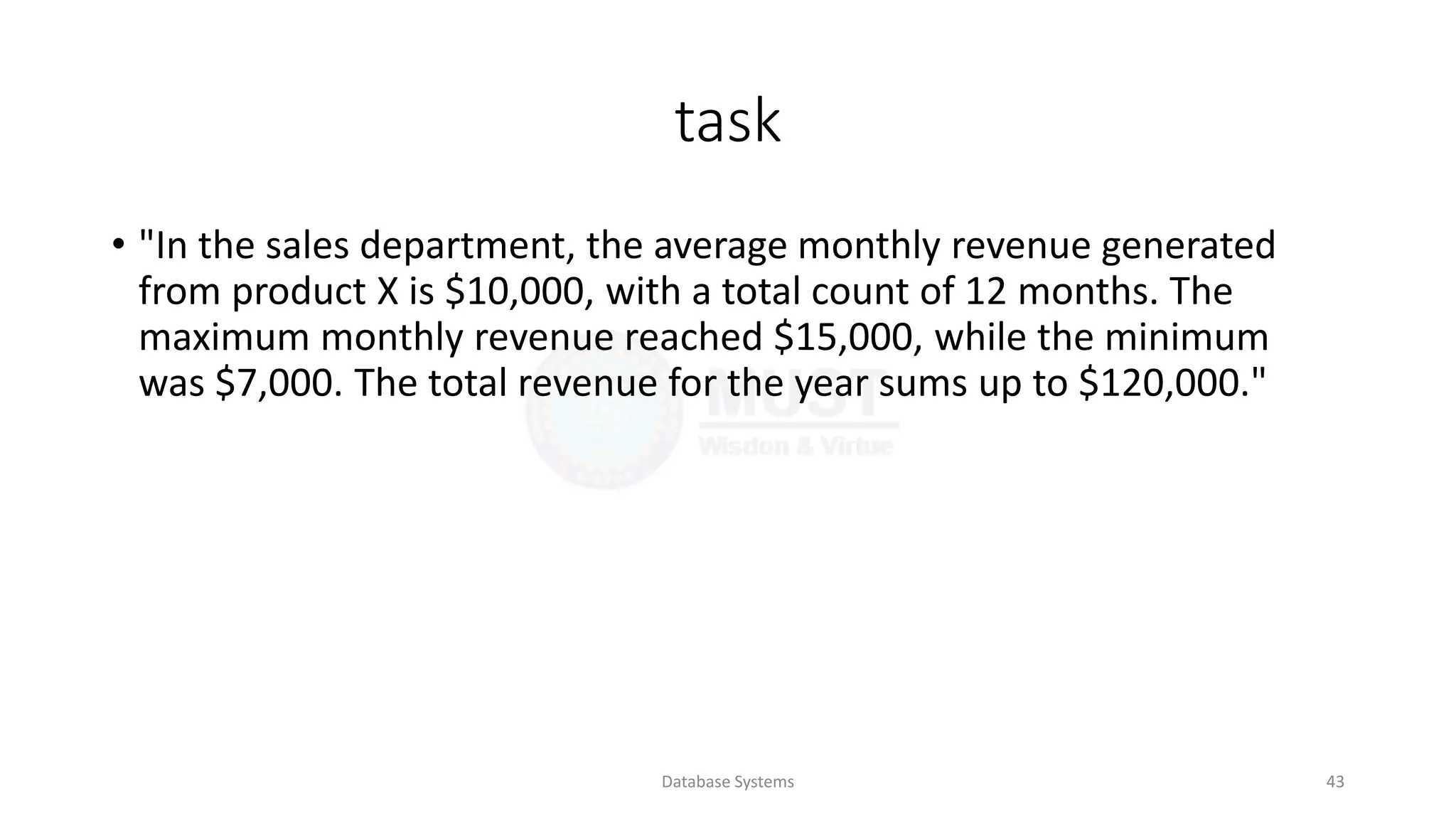 task
• "In the sales department, the average monthly revenue generated
from product X is $10,000, with a total count of 12 months. The
maximum monthly revenue reached $15,000, while the minimum
was $7,000. The total revenue for the year sums up to $120,000."
Database Systems 43
 