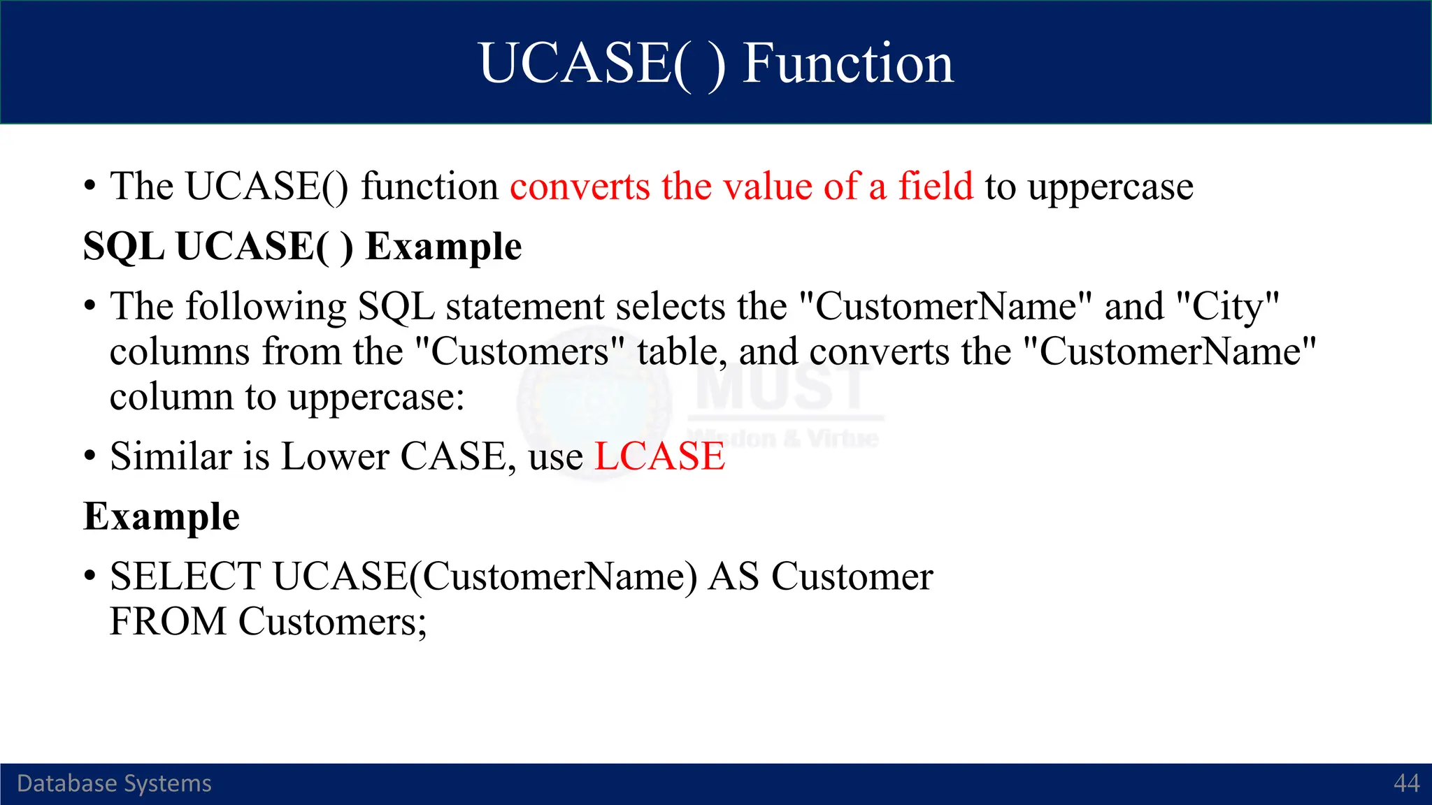 UCASE( ) Function
Database Systems 44
• The UCASE() function converts the value of a field to uppercase
SQL UCASE( ) Example
• The following SQL statement selects the "CustomerName" and "City"
columns from the "Customers" table, and converts the "CustomerName"
column to uppercase:
• Similar is Lower CASE, use LCASE
Example
• SELECT UCASE(CustomerName) AS Customer
FROM Customers;
 