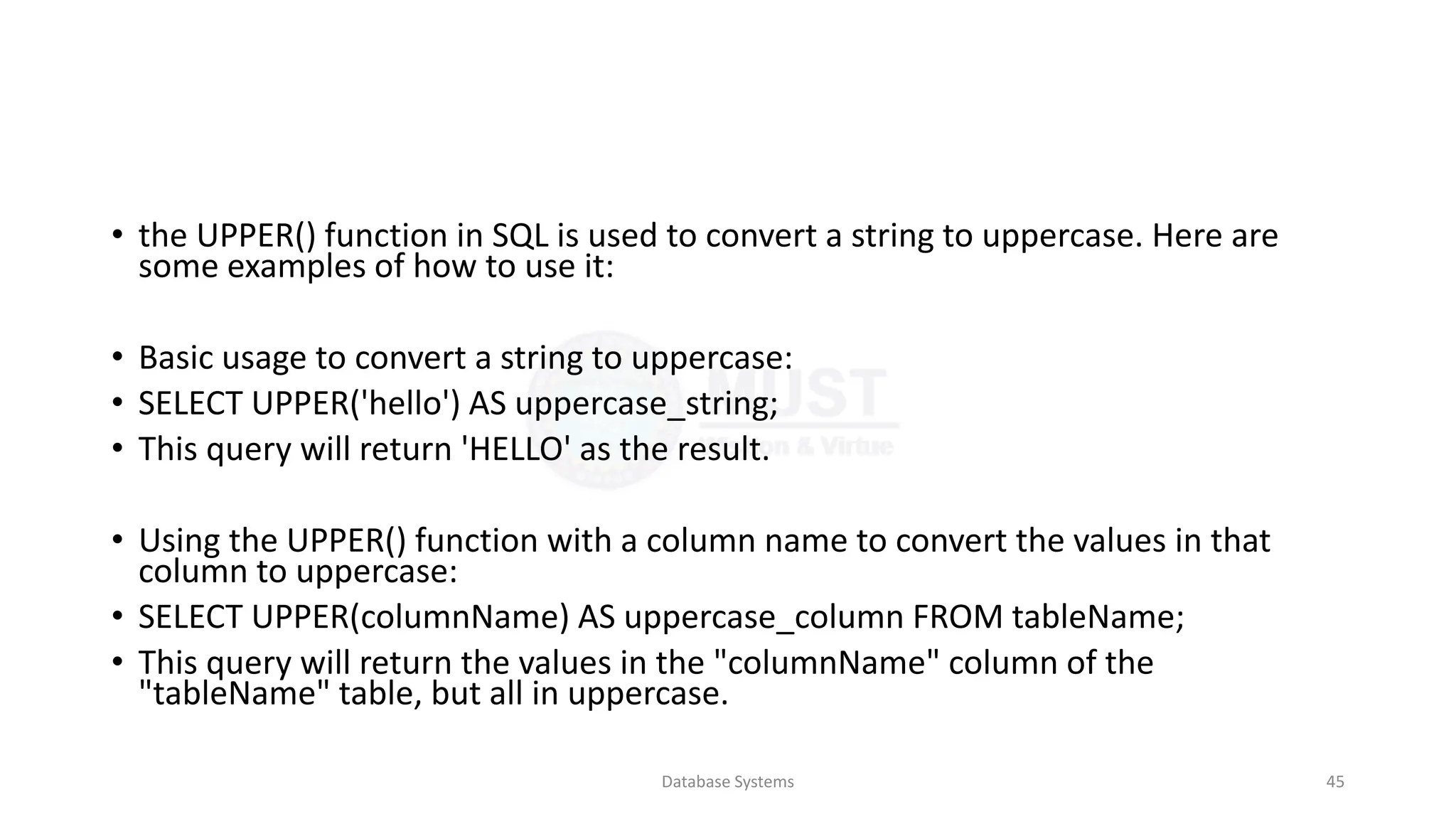 • the UPPER() function in SQL is used to convert a string to uppercase. Here are
some examples of how to use it:
• Basic usage to convert a string to uppercase:
• SELECT UPPER('hello') AS uppercase_string;
• This query will return 'HELLO' as the result.
• Using the UPPER() function with a column name to convert the values in that
column to uppercase:
• SELECT UPPER(columnName) AS uppercase_column FROM tableName;
• This query will return the values in the "columnName" column of the
"tableName" table, but all in uppercase.
Database Systems 45
 