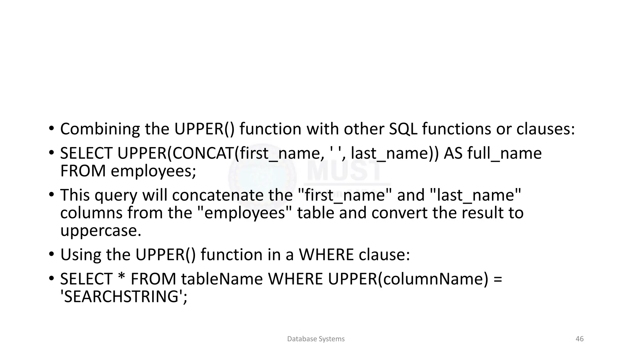 • Combining the UPPER() function with other SQL functions or clauses:
• SELECT UPPER(CONCAT(first_name, ' ', last_name)) AS full_name
FROM employees;
• This query will concatenate the "first_name" and "last_name"
columns from the "employees" table and convert the result to
uppercase.
• Using the UPPER() function in a WHERE clause:
• SELECT * FROM tableName WHERE UPPER(columnName) =
'SEARCHSTRING';
Database Systems 46
 