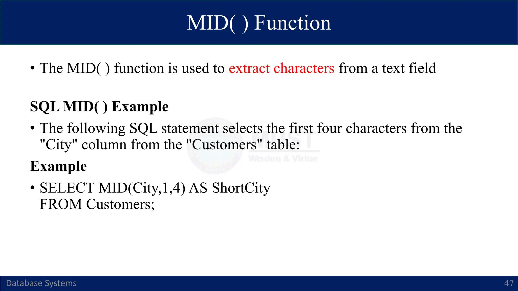 MID( ) Function
Database Systems 47
• The MID( ) function is used to extract characters from a text field
SQL MID( ) Example
• The following SQL statement selects the first four characters from the
"City" column from the "Customers" table:
Example
• SELECT MID(City,1,4) AS ShortCity
FROM Customers;
 