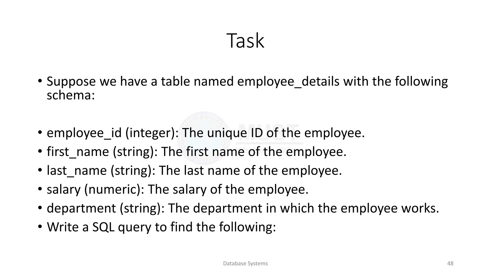 Task
• Suppose we have a table named employee_details with the following
schema:
• employee_id (integer): The unique ID of the employee.
• first_name (string): The first name of the employee.
• last_name (string): The last name of the employee.
• salary (numeric): The salary of the employee.
• department (string): The department in which the employee works.
• Write a SQL query to find the following:
Database Systems 48
 