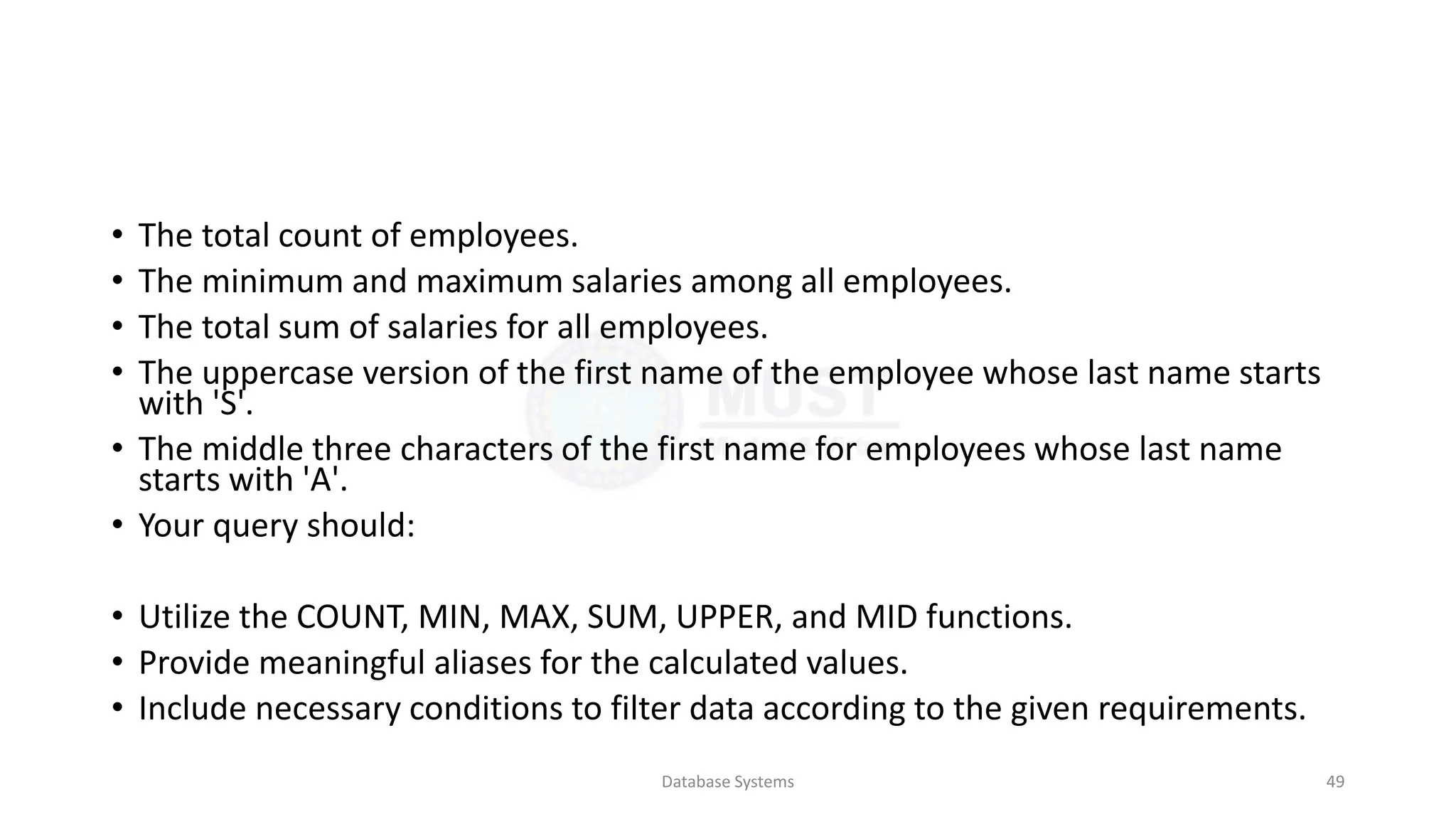 • The total count of employees.
• The minimum and maximum salaries among all employees.
• The total sum of salaries for all employees.
• The uppercase version of the first name of the employee whose last name starts
with 'S'.
• The middle three characters of the first name for employees whose last name
starts with 'A'.
• Your query should:
• Utilize the COUNT, MIN, MAX, SUM, UPPER, and MID functions.
• Provide meaningful aliases for the calculated values.
• Include necessary conditions to filter data according to the given requirements.
Database Systems 49
 