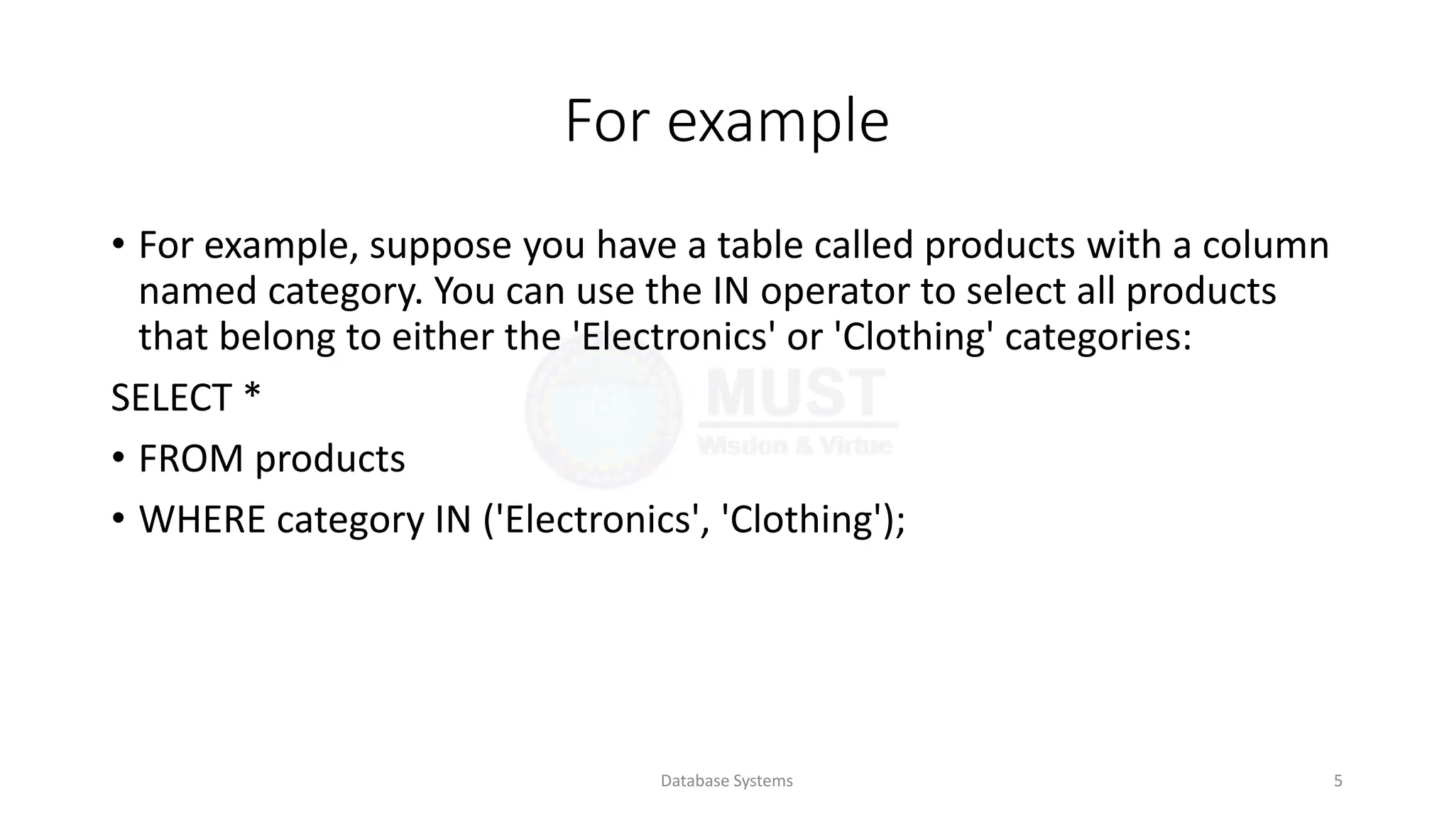 For example
• For example, suppose you have a table called products with a column
named category. You can use the IN operator to select all products
that belong to either the 'Electronics' or 'Clothing' categories:
SELECT *
• FROM products
• WHERE category IN ('Electronics', 'Clothing');
Database Systems 5
 