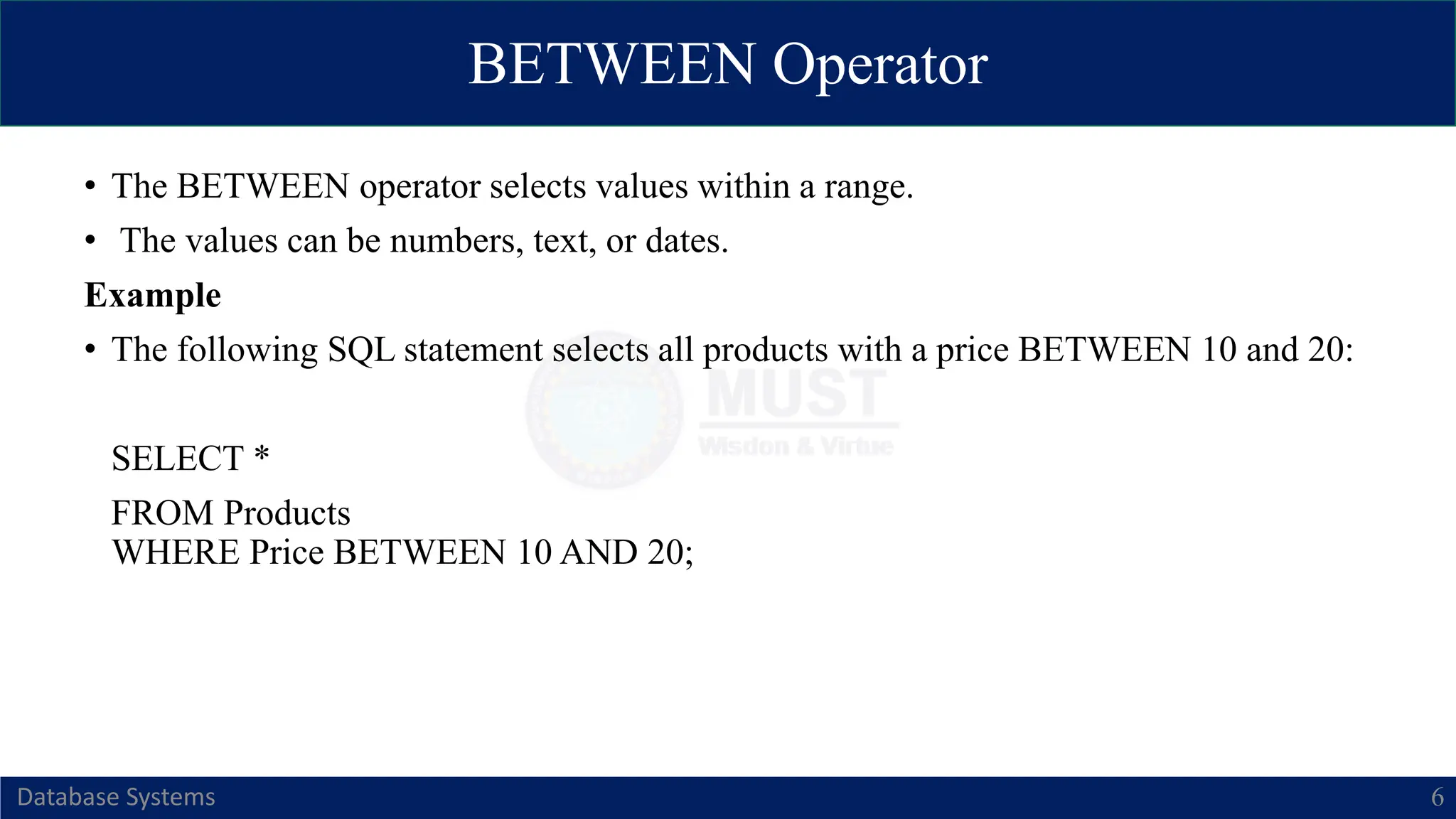 BETWEEN Operator
Database Systems 6
• The BETWEEN operator selects values within a range.
• The values can be numbers, text, or dates.
Example
• The following SQL statement selects all products with a price BETWEEN 10 and 20:
SELECT *
FROM Products
WHERE Price BETWEEN 10 AND 20;
 