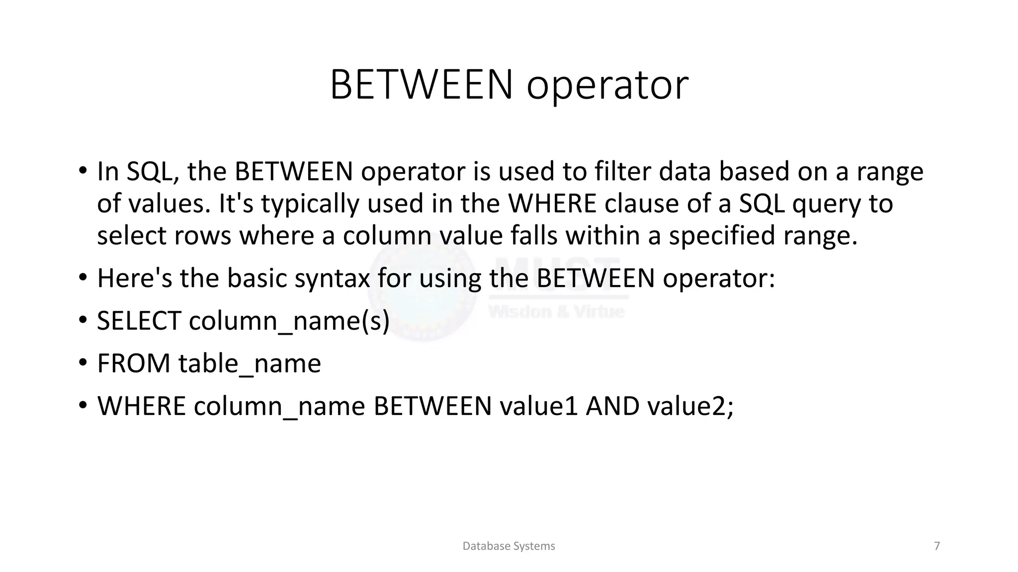 BETWEEN operator
• In SQL, the BETWEEN operator is used to filter data based on a range
of values. It's typically used in the WHERE clause of a SQL query to
select rows where a column value falls within a specified range.
• Here's the basic syntax for using the BETWEEN operator:
• SELECT column_name(s)
• FROM table_name
• WHERE column_name BETWEEN value1 AND value2;
Database Systems 7
 