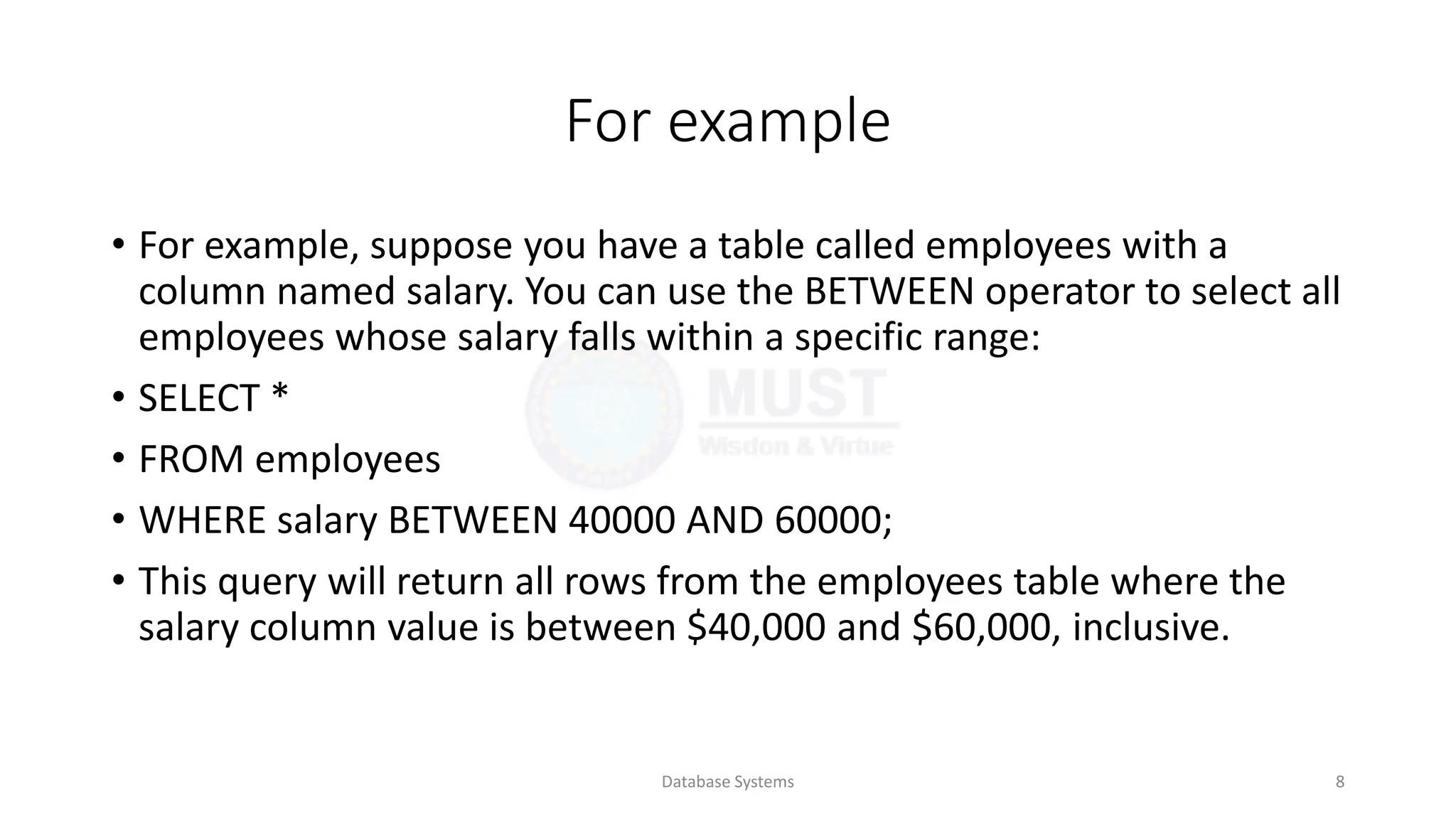 For example
• For example, suppose you have a table called employees with a
column named salary. You can use the BETWEEN operator to select all
employees whose salary falls within a specific range:
• SELECT *
• FROM employees
• WHERE salary BETWEEN 40000 AND 60000;
• This query will return all rows from the employees table where the
salary column value is between $40,000 and $60,000, inclusive.
Database Systems 8
 