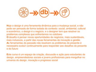 Hoje o design é uma ferramenta dinâmica para a mudança social, e não
pode ser pensado de forma isolada do contexto: social, ambiental, cultural
e econômico, o design é o negócio, e o designer tem que resolver os
problemas complexos que enfrentamos no cotidiano
O desafio é pensar novas oportunidades de negócios, mais sustentáveis,
mais inclusivos, a partir das novas ferramentas de inovação e gestão
As ferramentas do passado não resolvem os problemas do presente é
necessário evoluir continuamente para responder aos desafios do presente
e do futuro
Este curso é um espaço de criação, discussão e ação para estudantes de
design, empreendedores sociais e jovens profissionais para mergulhar no
universo do design, inovação e progresso social
db
 