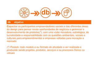 Capacitar os participantes empreendedores sociais e das diferentes áreas
do design para pensar novas oportunidades de negócios e gerenciar o
desenvolvimento de produtos(*), com uma visão inovadora, estratégica, de
lucratividade e responsabilidade com as questões ambientais, sociais e
culturais para empreendimentos e empresas voltadas para inovação e
mercado
(*) Produto: todo modelo e ou formato de atividade a ser realizada e
produzida sendo projetos, produtos, serviços e ou processos físicos ou
virtuais
db
db objetivo
 