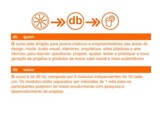 O curso esta dirigido para jovens criativos e empreendedores das áreas de
design, moda, áudio visual, interiores, arquitetura, artes plásticas e arte
cênicas; para discutir, questionar, projetar, ajustar, testar e prototipar a nova
geração de projetos e produtos de maior valor social e mais sustentáveis
db
db quem
O curso é de 40 hs, composto por 4 módulos independentes de 10 cada
um. Os módulos estão separados por intervalos de 1 mês para os
participantes poderem ter maior envolvimento com pesquisa e
desenvolvimento de projetos
db como
 