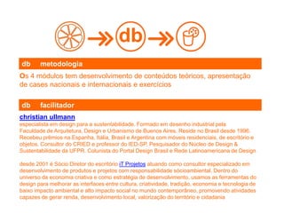 Os 4 módulos tem desenvolvimento de conteúdos teóricos, apresentação
de cases nacionais e internacionais e exercícios
db
db metodologia
christian ullmann
especialista em design para a sustentabilidade. Formado em desenho industrial pela
Faculdade de Arquitetura, Design e Urbanismo de Buenos Aires. Reside no Brasil desde 1996.
Recebeu prêmios na Espanha, Itália, Brasil e Argentina com móveis residenciais, de escritório e
objetos. Consultor do CRIED e professor do IED-SP, Pesquisador do Núcleo de Design &
Sustentabilidade da UFPR. Colunista do Portal Design Brasil e Rede Latinoamericana de Design
desde 2001 é Sócio Diretor do escritório iT Projetos atuando como consultor especializado em
desenvolvimento de produtos e projetos com responsabilidade sócioambiental. Dentro do
universo da economia criativa e como estratégia de desenvolvimento, usamos as ferramentas do
design para melhorar as interfaces entre cultura, criatividade, tradição, economia e tecnologia de
baixo impacto ambiental e alto impacto social no mundo contemporâneo, promovendo atividades
capazes de gerar renda, desenvolvimento local, valorização do território e cidadania
db facilitador
 