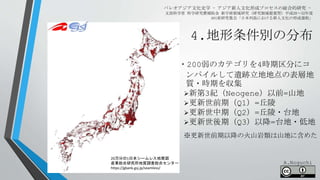 4.地形条件別の分布
パレオアジア文化史学 - アジア新人文化形成プロセスの総合的研究 -
文部科学省 科学研究費補助金 新学術領域研究（研究領域提案型）平成28～32年度
A01班研究集会「日本列島における新人文化の形成過程」
・200弱のカテゴリを4時期区分にコ
ンパイルして遺跡立地地点の表層地
質・時期を収集
新第3紀（Neogene）以前=山地
更新世前期（Q1）=丘陵
更新世中期（Q2）=丘陵・台地
更新世後期（Q3）以降=台地・低地
※更新世前期以降の火山岩類は山地に含めた
20万分の1日本シームレス地質図
産業総合研究所地質調査総合センター
https://gbank.gsj.jp/seamless/
A.Noguchi
 