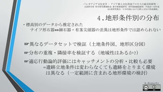 4.地形条件別の分布
パレオアジア文化史学 - アジア新人文化形成プロセスの総合的研究 -
文部科学省 科学研究費補助金 新学術領域研究（研究領域提案型）平成28～32年度
A01班研究集会「日本列島における新人文化の形成過程」
☞異なるデータセットで検証（土地条件図、地形区分図）
☞分布の重複・隣接率を検証する（地域性はあるか?）
☞適応行動論的評価にはキャッチメントの分析・比較も必要
=遺跡立地条件は変わらなくても遺跡をとりまく環境
は異なる（一定範囲に含まれる地形環境の検討）
・標高別のデータから推定された
ナイフ形石器⇔細石器・有茎尖頭器の差異は地形条件では認められない
A.Noguchi
 