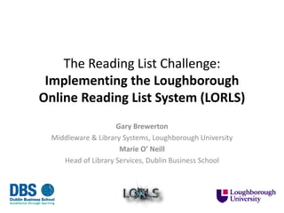 The Reading List Challenge:
Implementing the Loughborough
Online Reading List System (LORLS)
Gary Brewerton
Middleware & Library Systems, Loughborough University
Marie O’ Neill
Head of Library Services, Dublin Business School
 