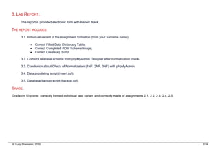 © Yuriy Shamshin, 2020 2/34
3. LAB REPORT.
The report is provided electronic form with Report Blank.
THE REPORT INCLUDES:
3.1. Individual variant of the assignment formation (from your surname name).
• Correct Filled Data Dictionary Table;
• Correct Completed RDM Scheme Image;
• Correct Create.sql Script.
3.2. Correct Database scheme from phpMyAdmin Designer after normalization check.
3.3. Conclusion about Check of Normalization (1NF, 2NF, 3NF) with phpMyAdmin.
3.4. Data populating script (insert.sql).
3.5. Database backup script (backup.sql).
GRADE.
Grade on 10 points: correctly formed individual task variant and correctly made of assignments 2.1, 2.2, 2.3, 2.4, 2.5.
 
