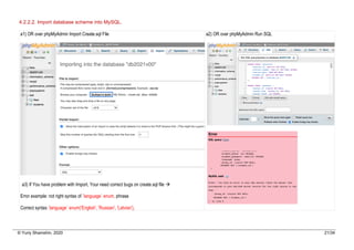 © Yuriy Shamshin, 2020 21/34
4.2.2.2. Import database scheme into MySQL.
a1) OR over phpMyAdmin Import Create.sql File
a3) If You have problem with Import, Your need correct bugs on create.sql file à
Error example: not right syntax of `language` enum, phrase
Correct syntax `language` enum('English', 'Russian', 'Latvian'),
a2) OR over phpMyAdmin Run SQL
 