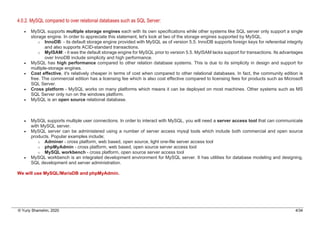 © Yuriy Shamshin, 2020 4/34
4.0.2. MySQL compared to over relational databases such as SQL Server:
• MySQL supports multiple storage engines each with its own specifications while other systems like SQL server only support a single
storage engine. In order to appreciate this statement, let's look at two of the storage engines supported by MySQL.
o InnoDB: - its default storage engine provided with MySQL as of version 5.5. InnoDB supports foreign keys for referential integrity
and also supports ACID-standard transactions.
o MyISAM: - it was the default storage engine for MySQL prior to version 5.5. MyISAM lacks support for transactions. Its advantages
over InnoDB include simplicity and high performance.
• MySQL has high performance compared to other relation database systems. This is due to its simplicity in design and support for
multiple-storage engines.
• Cost effective, it's relatively cheaper in terms of cost when compared to other relational databases. In fact, the community edition is
free. The commercial edition has a licensing fee which is also cost effective compared to licensing fees for products such as Microsoft
SQL Server.
• Cross platform - MySQL works on many platforms which means it can be deployed on most machines. Other systems such as MS
SQL Server only run on the windows platform.
• MySQL is an open source relational database.
• MySQL supports multiple user connections. In order to interact with MySQL, you will need a server access tool that can communicate
with MySQL server.
• MySQL server can be administered using a number of server access mysql tools which include both commercial and open source
products. Popular examples include;
o Adminer - cross platform, web based, open source, light one-file server access tool
o phpMyAdmin - cross platform, web based, open source server access tool
o MySQL workbench - cross platform, open source server access tool
• MySQL workbench is an integrated development environment for MySQL server. It has utilities for database modeling and designing,
SQL development and server administration.
We will use MySQL/MariaDB and phpMyAdmin.
 