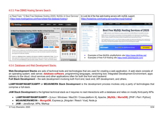 © Yuriy Shamshin, 2020 5/34
4.0.3. Free DBMS Hosting Servers Search.
a) Read Topic “12 Best Free Database Hosting (2020): MySQL & Cloud Services”
(https://www.hostingadvice.com/how-to/best-free-database-hosting/)
b) Look list of the free web-hosting servers with mySQL support.
(https://hostadvice.com/hosting-services/free-mysql-hosting/)
• Examples of free MySQL-phpMyAdmin site https://www.db4free.net/
• Examples of free Full Hosting site https://www.awardspace.com/
4.0.4. Databases and Web Development Stacks.
Web Development Stacks are sets of technical tools and technologies that are used for creating a web application. A web stack consists of
an operating system, web server, database software, programming languages, versioning tool, Integrated Development Environment, apps
delivery to the cloud, cloud services and other applications often for both the front and backend.
Full Stack Development – the web development involving both front end, back end, API development, and others.
LAMP/WAMP/MAMP/XAMPP or MEAN/MERN Stack Development is the development process involves only a party of technologies that
comprise a full stack.
JAM Stack Development is the lightest technical stack as it requires no real interactions with a database and relies on mostly third-party APIs.
• LAMP/WAMP/MAMP/XAMPP – [Linux / Windows / MacOS / Cross-platform X], Apache, [MySQL / MariaDB], [PHP / Perl / Python]
• MEAN/MERN/MEVN – MongoDB, Express.js, [Angular / React / Vue], Node.js
• JAM – JavaScript, APIs, Markup
 