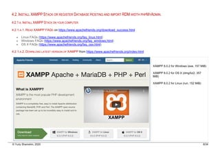 © Yuriy Shamshin, 2020 8/34
4.2. INSTALL XAMPP STACK OR REGISTER DATABASE HOSTING AND IMPORT RDM WIDTH PHPMYADMIN.
4.2.1.A. INSTALL XAMPP STACK ON YOUR COMPUTER.
4.2.1.A.1. READ XAMPP FAQS on https://www.apachefriends.org/download_success.html
• Linux FAQs (https://www.apachefriends.org/faq_linux.html)
• Windows FAQs (https://www.apachefriends.org/faq_windows.html)
• OS X FAQs (https://www.apachefriends.org/faq_osx.html)
4.2.1.A.2. DOWNLOAD LATEST VERSION OF XAMPP from https://www.apachefriends.org/index.html
XAMPP 8.0.2 for Windows (exe, 157 MiB)
XAMPP 8.0.2 for OS X (dmg/bz2, 357
MiB)
XAMPP 8.0.2 for Linux (run, 152 MiB)
 