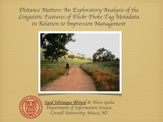 Distance Matters: An Exploratory Analysis of the
Linguistic Features of Flickr Photo Tag Metadata
     in Relation to Impression Management




          Syed Ishtiaque Ahmed & Shion Guha
           Department of Information Science,
             Cornell University, Ithaca, NY
 