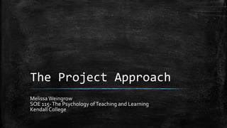 The Project Approach
Melissa Weingrow
SOE 115-The Psychology ofTeaching and Learning
Kendall College
 