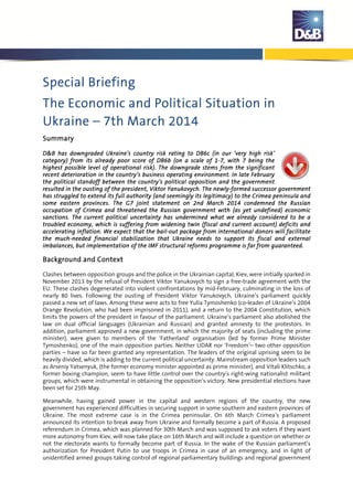Special BriefingSpecial BriefingSpecial BriefingSpecial Briefing
TTTThehehehe EEEEconomic andconomic andconomic andconomic and PPPPoliticaloliticaloliticalolitical SSSSituation inituation inituation inituation in
UkraineUkraineUkraineUkraine –––– 7777thththth March 2014March 2014March 2014March 2014
SummarySummarySummarySummary
D&BD&BD&BD&B hashashashas downgraded Ukraine’sdowngraded Ukraine’sdowngraded Ukraine’sdowngraded Ukraine’s country riskcountry riskcountry riskcountry risk rating to DB6crating to DB6crating to DB6crating to DB6c ((((in our ‘in our ‘in our ‘in our ‘very high riskvery high riskvery high riskvery high risk’’’’
category)category)category)category) from itsfrom itsfrom itsfrom its alreadyalreadyalreadyalready poorpoorpoorpoor score ofscore ofscore ofscore of DB6b (DB6b (DB6b (DB6b (on aon aon aon a scale of 1scale of 1scale of 1scale of 1----7777,,,, with 7with 7with 7with 7 beingbeingbeingbeing thethethethe
highest possiblehighest possiblehighest possiblehighest possible level oflevel oflevel oflevel of operational risk)operational risk)operational risk)operational risk). The downgrade stems from. The downgrade stems from. The downgrade stems from. The downgrade stems from the significantthe significantthe significantthe significant
recentrecentrecentrecent deteriorationdeteriorationdeteriorationdeterioration inininin thethethethe country’scountry’scountry’scountry’s businessbusinessbusinessbusiness operating environment.operating environment.operating environment.operating environment. IIIIn late Februaryn late Februaryn late Februaryn late February
tttthehehehe ppppolitical standoff between theolitical standoff between theolitical standoff between theolitical standoff between the country’s politicalcountry’s politicalcountry’s politicalcountry’s political opposition and theopposition and theopposition and theopposition and the governmentgovernmentgovernmentgovernment
resulted in the ousting of the presidentresulted in the ousting of the presidentresulted in the ousting of the presidentresulted in the ousting of the president,,,, ViktorViktorViktorViktor YanukovychYanukovychYanukovychYanukovych.... The newlyThe newlyThe newlyThe newly----formed successorformed successorformed successorformed successor governmentgovernmentgovernmentgovernment
hashashashas struggled to extend itsstruggled to extend itsstruggled to extend itsstruggled to extend its fullfullfullfull authorityauthorityauthorityauthority ((((and seemingly its legitimacyand seemingly its legitimacyand seemingly its legitimacyand seemingly its legitimacy)))) totototo the Crimea peninsula andthe Crimea peninsula andthe Crimea peninsula andthe Crimea peninsula and
some eastern provinces.some eastern provinces.some eastern provinces.some eastern provinces. The G7 joint statemeThe G7 joint statemeThe G7 joint statemeThe G7 joint statementntntnt on 2on 2on 2on 2ndndndnd MarchMarchMarchMarch 2014201420142014 condemned the Russiancondemned the Russiancondemned the Russiancondemned the Russian
occupationoccupationoccupationoccupation of Crimeaof Crimeaof Crimeaof Crimea and threatenedand threatenedand threatenedand threatened the Russian governmentthe Russian governmentthe Russian governmentthe Russian government withwithwithwith ((((as yet undefinedas yet undefinedas yet undefinedas yet undefined)))) economiceconomiceconomiceconomic
sanctions.sanctions.sanctions.sanctions. The current political uncertainty has undermined what we already considered to be aThe current political uncertainty has undermined what we already considered to be aThe current political uncertainty has undermined what we already considered to be aThe current political uncertainty has undermined what we already considered to be a
troubledtroubledtroubledtroubled economyeconomyeconomyeconomy,,,, whichwhichwhichwhich isisisis suffering fromsuffering fromsuffering fromsuffering from wideningwideningwideningwidening twintwintwintwin (fiscal and current account) deficit(fiscal and current account) deficit(fiscal and current account) deficit(fiscal and current account) deficitssss andandandand
acceleratingacceleratingacceleratingaccelerating inflationinflationinflationinflation. We expect that. We expect that. We expect that. We expect that thethethethe bailbailbailbail----out package from international donors will facilitateout package from international donors will facilitateout package from international donors will facilitateout package from international donors will facilitate
the muchthe muchthe muchthe much----needed financialneeded financialneeded financialneeded financial stabilizationstabilizationstabilizationstabilization that Ukraine needs tothat Ukraine needs tothat Ukraine needs tothat Ukraine needs to supportsupportsupportsupport itsitsitsits fiscal afiscal afiscal afiscal and externalnd externalnd externalnd external
imbalancesimbalancesimbalancesimbalances,,,, but implementation of the IMF structural reforms programbut implementation of the IMF structural reforms programbut implementation of the IMF structural reforms programbut implementation of the IMF structural reforms programmemememe isisisis far fromfar fromfar fromfar from guaranteed.guaranteed.guaranteed.guaranteed.
Background andBackground andBackground andBackground and CCCContextontextontextontext
Clashes between opposition groups and the police in the Ukrainian capital, Kiev, were initially sparked in
November 2013 by the refusal of President Viktor Yanukovych to sign a free-trade agreement with the
EU. These clashes degenerated into violent confrontations by mid-February, culminating in the loss of
nearly 80 lives. Following the ousting of President Viktor Yanukovych, Ukraine’s parliament quickly
passed a new set of laws. Among these were acts to free Yulia Tymoshenko (co-leader of Ukraine’s 2004
Orange Revolution, who had been imprisoned in 2011), and a return to the 2004 Constitution, which
limits the powers of the president in favour of the parliament. Ukraine’s parliament also abolished the
law on dual official languages (Ukrainian and Russian) and granted amnesty to the protestors. In
addition, parliament approved a new government, in which the majority of seats (including the prime
minister), were given to members of the ‘Fatherland’ organisation (led by former Prime Minister
Tymoshenko), one of the main opposition parties. Neither UDAR nor ‘Freedom’– two other opposition
parties – have so far been granted any representation. The leaders of the original uprising seem to be
heavily divided, which is adding to the current political uncertainty. Mainstream opposition leaders such
as Arseniy Yatsenyuk, (the former economy minister appointed as prime minister), and Vitali Klitschko, a
former boxing champion, seem to have little control over the country’s right-wing nationalist militant
groups, which were instrumental in obtaining the opposition’s victory. New presidential elections have
been set for 25th May.
Meanwhile, having gained power in the capital and western regions of the country, the new
government has experienced difficulties in securing support in some southern and eastern provinces of
Ukraine. The most extreme case is in the Crimea peninsular. On 6th March Crimea’s parliament
announced its intention to break away from Ukraine and formally become a part of Russia. A proposed
referendum in Crimea, which was planned for 30th March and was supposed to ask voters if they want
more autonomy from Kiev, will now take place on 16th March and will include a question on whether or
not the electorate wants to formally become part of Russia. In the wake of the Russian parliament’s
authorization for President Putin to use troops in Crimea in case of an emergency, and in light of
unidentified armed groups taking control of regional parliamentary buildings and regional government
 