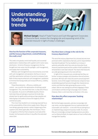 SPONSORED INTERVIEW




   Understanding
   today’s treasury
   trends

                       Michael Spiegel, Head of Trade Finance and Cash Management Corporates
                       at Deutsche Bank, reviews the changing role and expanding remit of the
                       corporate treasurer in light of today’s challenges.




How has the function of the corporate treasurer,                  Has there been a change in the role for the
and the treasury department, evolved following                    treasury department?
the credit crisis?
                                                                  The role of the treasury department has certainly become more
The credit crisis greatly constricted liquidity and uncovered     prominent within corporations of all sizes, and its responsibilities
weaknesses in relationships with suppliers and in some cases,     have been broadened. This has resulted in an increase in
distributors. In terms of treasury management, this has           authority and profile, which has come at a time when fiscal
brought two main areas into the spotlight: cash management,       resources have decreased and the number of staff available has
and supply chain sustainability.                                  remained flat or even been reduced. This means that treasurers
    Whereas cash management was once primarily concerned          are under growing pressure to ‘do more with less’.
with cash management centralization, the focus is now on              In light of this, treasurers are considering how they can
cash flow optimization and ease-of-access to company funds.       further increase synergies and streamline internal business
Both of these require enhanced cash management capabilities       processes. We have seen many discussions around payment
to minimize borrowing needs and increase efficiency, visibility   factories. Some of the largest multinational companies have
and control.                                                      established payment factories through their shared service
    These three elements – efficiency, visibility and             centres and there has been growing discussion on this
control – are crucial for the optimization of working capital     subject. We are now seeing procurement engaging in these
management. This, now more than ever, is a key area of focus      conversations and becoming increasingly more involved.
for corporates. As access to affordable liquidity remains         However, there is a lot more that can be done in this area.
restricted, they are looking to maximize the funds they
already have by significantly pushing out days payable and        How does this effect corporates’ banking
reducing days receivable to ensure the longevity of their         relationships?
commercial cycles.
    This in turn has resulted in an increasing corporate focus    We find that large corporates, and also increasingly mid-
on the sustainability of their entire supply chains. Many are     cap clients, are placing greater focus on sophisticated and
now taking a growing interest in what is happening to their       sustainable cash solutions – in line with the escalating focus
suppliers and, where applicable, their distributors. This is      on implementing a long-term business model. As a result,
in recognition of the fact that companies must look at the        they are increasingly coming to leading solutions providers,
broader risk framework and how it may affect the extended         such as Deutsche Bank, for expert advice on how to effectively
value chain.                                                      manage their liquidity.




                                                                  For more information, please visit www.db.com/gtb.
 