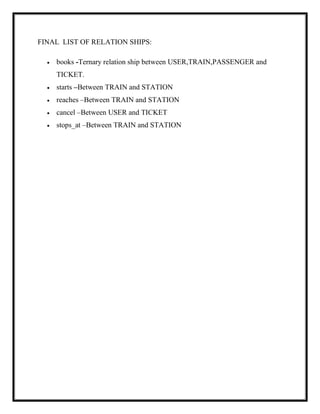 FINAL LIST OF RELATION SHIPS:
 books -Ternary relation ship between USER,TRAIN,PASSENGER and
TICKET.
 starts –Between TRAIN and STATION
 reaches –Between TRAIN and STATION
 cancel –Between USER and TICKET
 stops_at –Between TRAIN and STATION
 