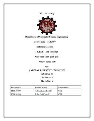 KL University
Department of Computer Science Engineering
Course code -15CS2007
Database Systems
II B.Tech – 2nd Semester
Academic Year 2016-2017
Project Based Lab
ON
RAILWAY RESERVATION SYSTEM
Submitted by
Section – S3
Batch No: 6
Student ID Student Name Department
150030407 K. Shashank Reddy CSE
150030936 T. Jai Sai Chand CSE
 