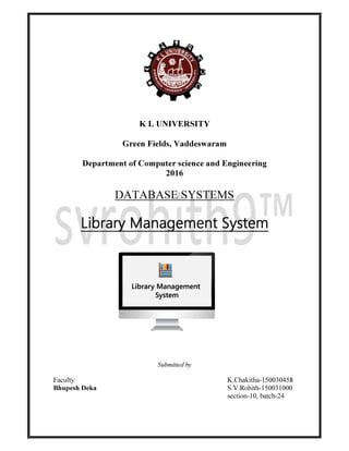 K L UNIVERSITY
Green Fields, Vaddeswaram
Department of Computer science and Engineering
2016
DATABASE SYSTEMS
Library Management System
Submitted by
Faculty K.Chakitha-150030458
Bhupesh Deka S.V.Rohith-150031000
section-10, batch-24
 