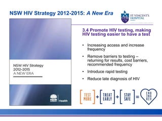 NSW HIV Strategy 2012-2015: A New Era
3.4 Promote HIV testing, making
HIV testing easier to have a test
• Increasing access and increase
frequency
• Remove barriers to testing –
returning for results, cost barriers,
recommended frequency
• Introduce rapid testing
• Reduce late diagnosis of HIV
 
