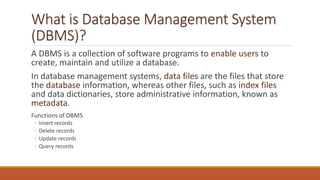 What is Database Management System
(DBMS)?
A DBMS is a collection of software programs to enable users to
create, maintain and utilize a database.
In database management systems, data files are the files that store
the database information, whereas other files, such as index files
and data dictionaries, store administrative information, known as
metadata.
Functions of DBMS
◦ Insert records
◦ Delete records
◦ Update records
◦ Query records
 