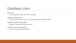 Database Users
End users
◦ Use the database system to achieve some goal
Application developers
◦ Write software to allow end users to interface with the database system
Database Administrator (DBA)
◦ Designs & manages the database system
Database systems programmer
◦ Writes the database software itself
 
