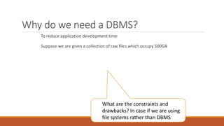 Why do we need a DBMS?
To reduce application development time
Suppose we are given a collection of raw files which occupy 500GB
What are the constraints and
drawbacks? In case if we are using
file systems rather than DBMS
 