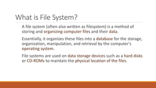 What is File System?
A file system (often also written as filesystem) is a method of
storing and organizing computer files and their data.
Essentially, it organizes these files into a database for the storage,
organization, manipulation, and retrieval by the computer's
operating system.
File systems are used on data storage devices such as a hard disks
or CD-ROMs to maintain the physical location of the files.
 