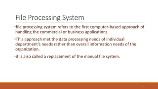File Processing System
•file processing system refers to the first computer-based approach of
handling the commercial or business applications.
•This approach met the data processing needs of individual
department’s needs rather than overall information needs of the
organization.
•it is also called a replacement of the manual file system.
18
 