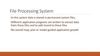 File Processing System
•In this system data is stored in permanent system files.
•Different application programs are written to extract data
from these files and to add record to these files.
•No overall map, plan or model guided application growth
19
 