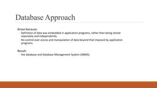 Database Approach
Arose because:
◦ Definition of data was embedded in application programs, rather than being stored
separately and independently.
◦ No control over access and manipulation of data beyond that imposed by application
programs.
Result:
◦ the database and Database Management System (DBMS).
 