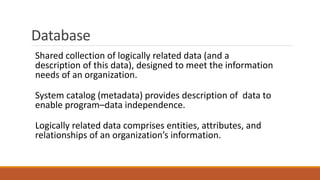 Database
Shared collection of logically related data (and a
description of this data), designed to meet the information
needs of an organization.
System catalog (metadata) provides description of data to
enable program–data independence.
Logically related data comprises entities, attributes, and
relationships of an organization’s information.
 
