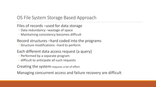 OS File System Storage Based Approach
Files of records –used for data storage
◦ Data redundancy –wastage of space
◦ Maintaining consistency becomes difficult
Record structures –hard coded into the programs
◦ Structure modifications –hard to perform
Each different data access request (a query)
◦ Performed by a separate program
◦ difficult to anticipate all such requests
Creating the system-requires a lot of effort
Managing concurrent access and failure recovery are difficult
 
